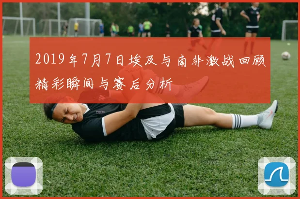 2019年7月7日埃及与南非激战回顾精彩瞬间与赛后分析