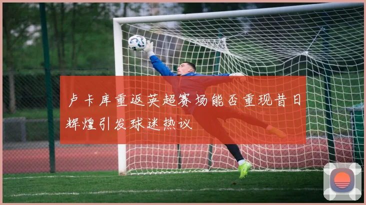 卢卡库重返英超赛场能否重现昔日辉煌引发球迷热议