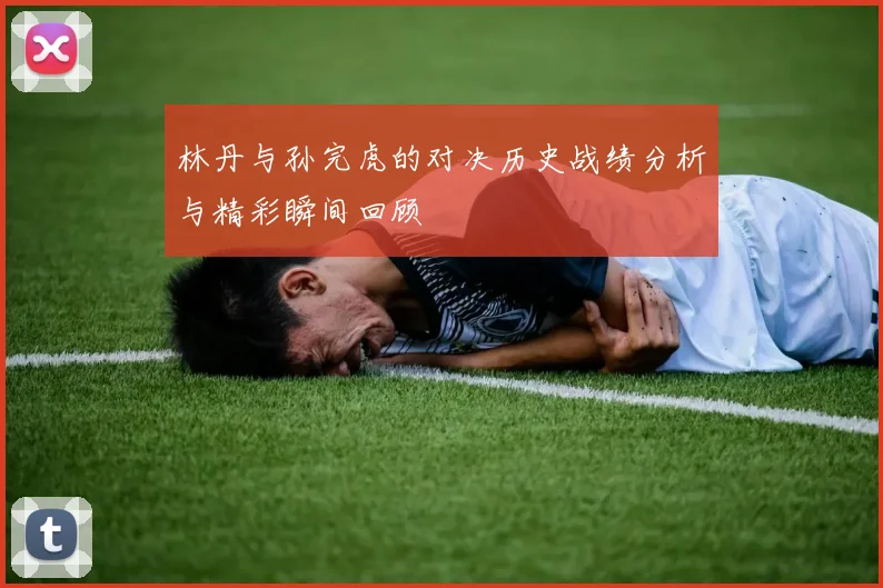 林丹与孙完虎的对决历史战绩分析与精彩瞬间回顾