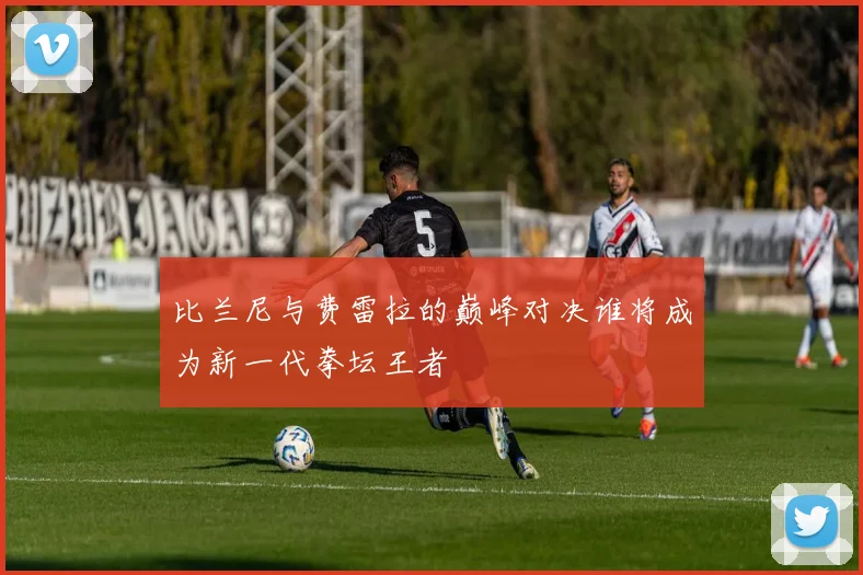 比兰尼与费雷拉的巅峰对决谁将成为新一代拳坛王者