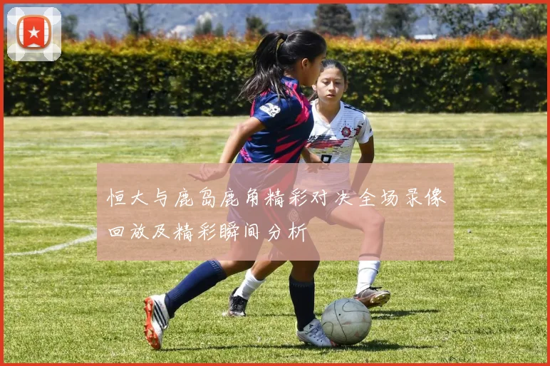恒大与鹿岛鹿角精彩对决全场录像回放及精彩瞬间分析