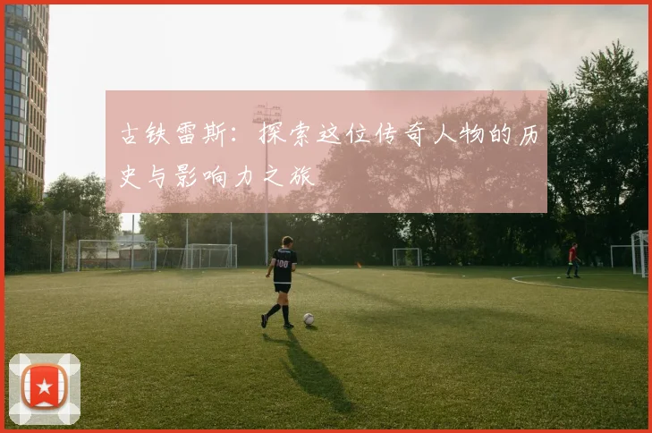古铁雷斯：探索这位传奇人物的历史与影响力之旅
