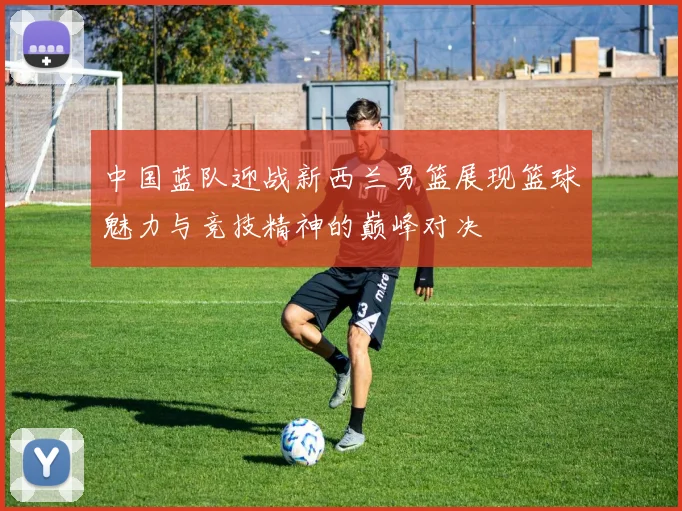 中国蓝队迎战新西兰男篮展现篮球魅力与竞技精神的巅峰对决