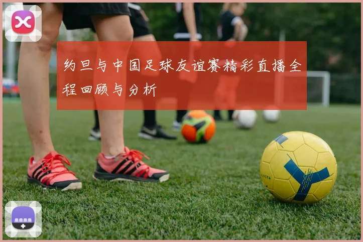 约旦与中国足球友谊赛精彩直播全程回顾与分析