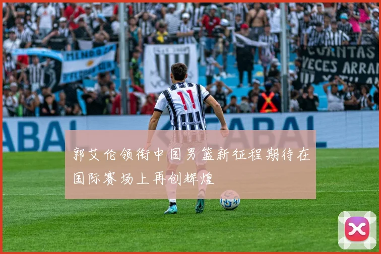 郭艾伦领衔中国男篮新征程期待在国际赛场上再创辉煌