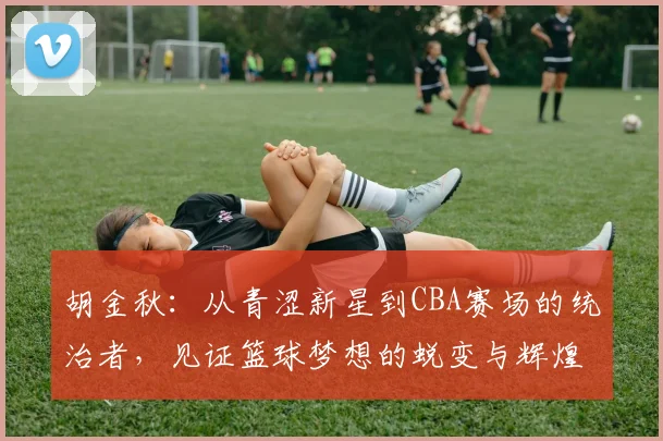 胡金秋：从青涩新星到CBA赛场的统治者，见证篮球梦想的蜕变与辉煌