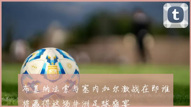 布基纳法索与塞内加尔激战在即谁将赢得这场非洲足球盛宴