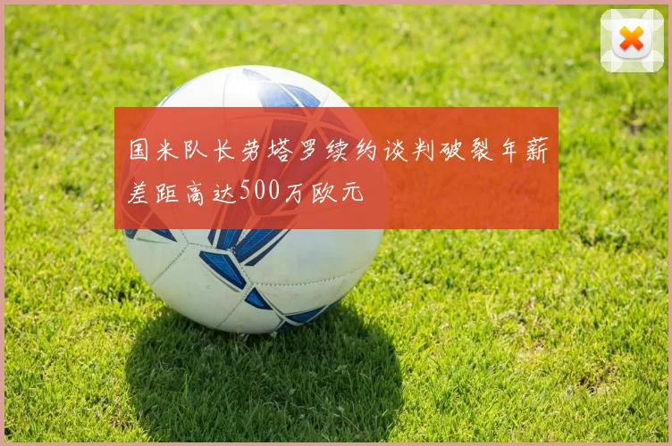 国米队长劳塔罗续约谈判破裂年薪差距高达500万欧元
