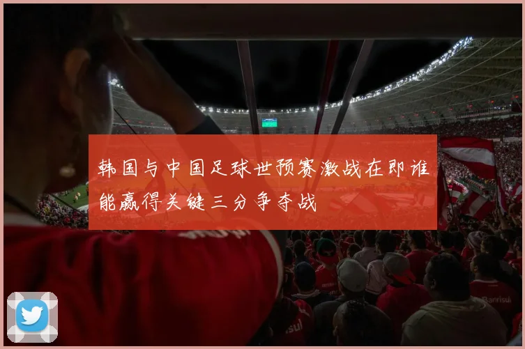 韩国与中国足球世预赛激战在即谁能赢得关键三分争夺战