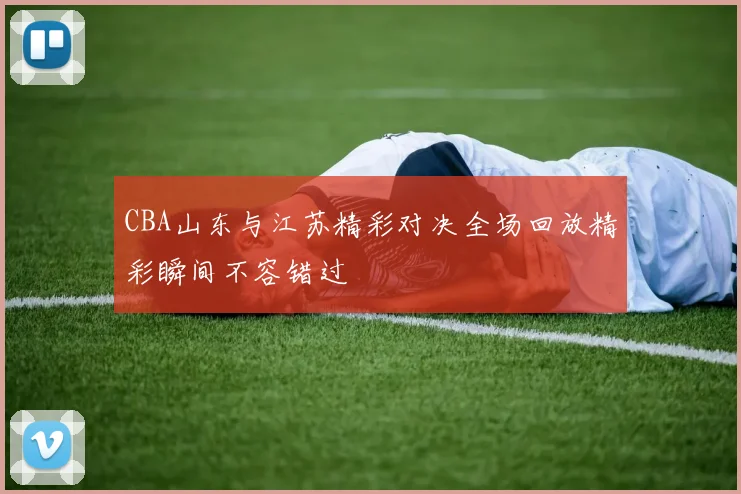CBA山东与江苏精彩对决全场回放精彩瞬间不容错过
