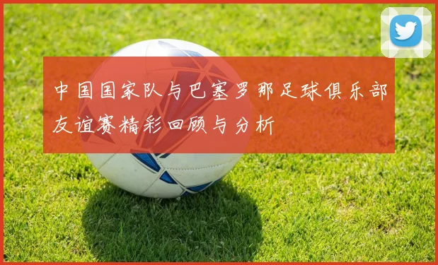 中国国家队与巴塞罗那足球俱乐部友谊赛精彩回顾与分析