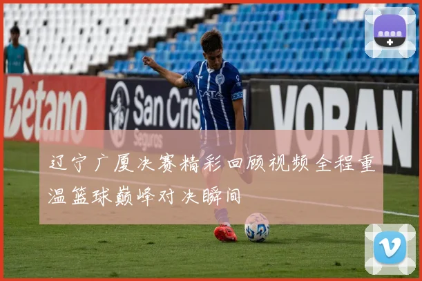辽宁广厦决赛精彩回顾视频全程重温篮球巅峰对决瞬间