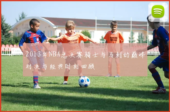 2013年NBA总决赛骑士与马刺的巅峰对决与经典时刻回顾