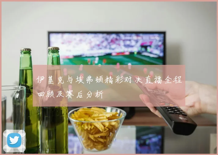 伊基克与埃弗顿精彩对决直播全程回顾及赛后分析