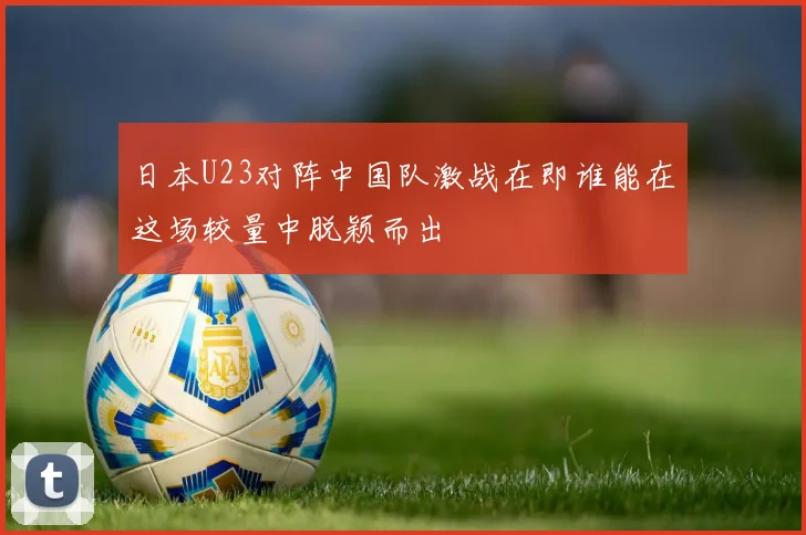 日本U23对阵中国队激战在即谁能在这场较量中脱颖而出