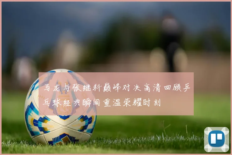 马龙与张继科巅峰对决高清回顾乒乓球经典瞬间重温荣耀时刻