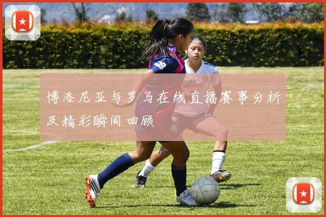 博洛尼亚与罗马在线直播赛事分析及精彩瞬间回顾