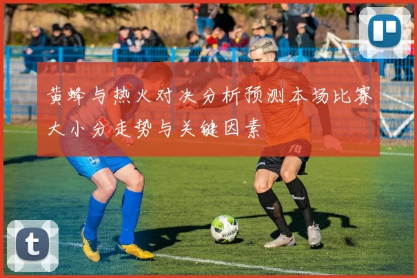 黄蜂与热火对决分析预测本场比赛大小分走势与关键因素
