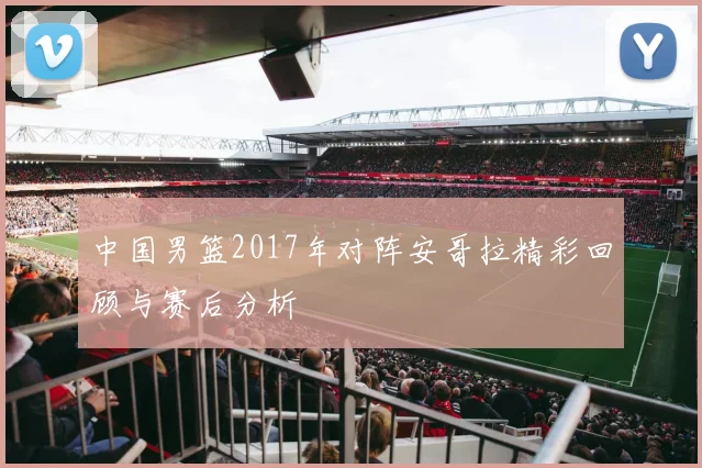 中国男篮2017年对阵安哥拉精彩回顾与赛后分析