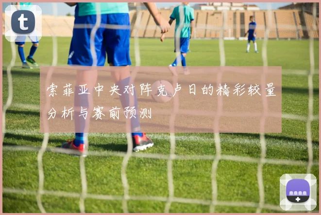 索菲亚中央对阵克卢日的精彩较量分析与赛前预测