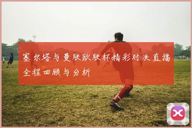 塞尔塔与曼联欧联杯精彩对决直播全程回顾与分析