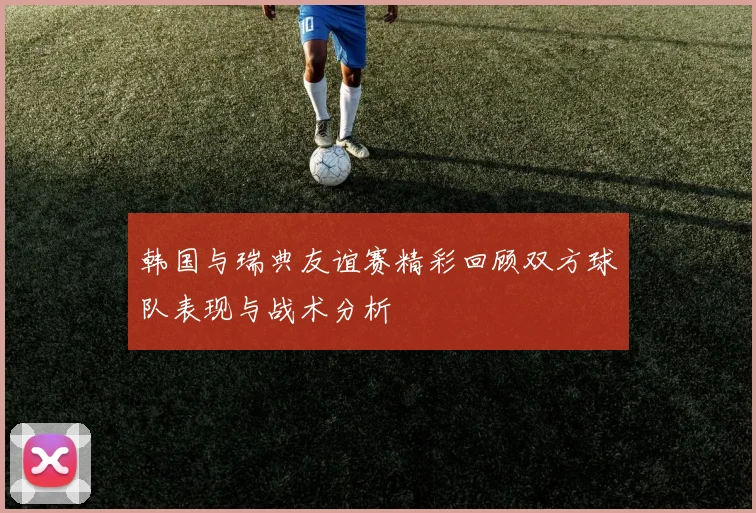 韩国与瑞典友谊赛精彩回顾双方球队表现与战术分析