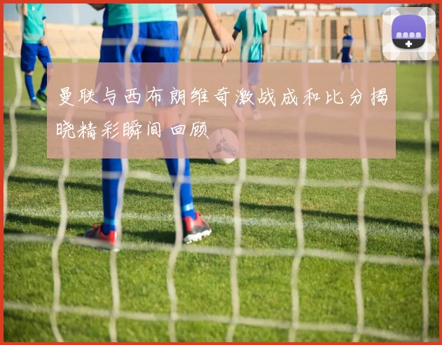 曼联与西布朗维奇激战成和比分揭晓精彩瞬间回顾