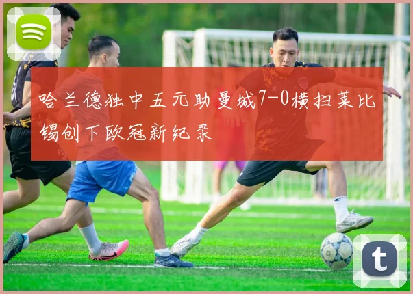 哈兰德独中五元助曼城7-0横扫莱比锡创下欧冠新纪录