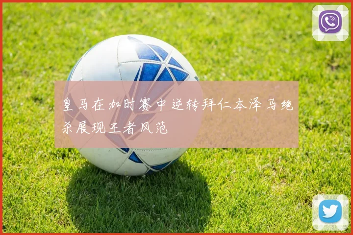 皇马在加时赛中逆转拜仁本泽马绝杀展现王者风范