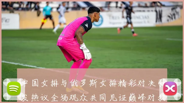 中国女排与俄罗斯女排精彩对决引发热议全场观众共同见证巅峰对抗